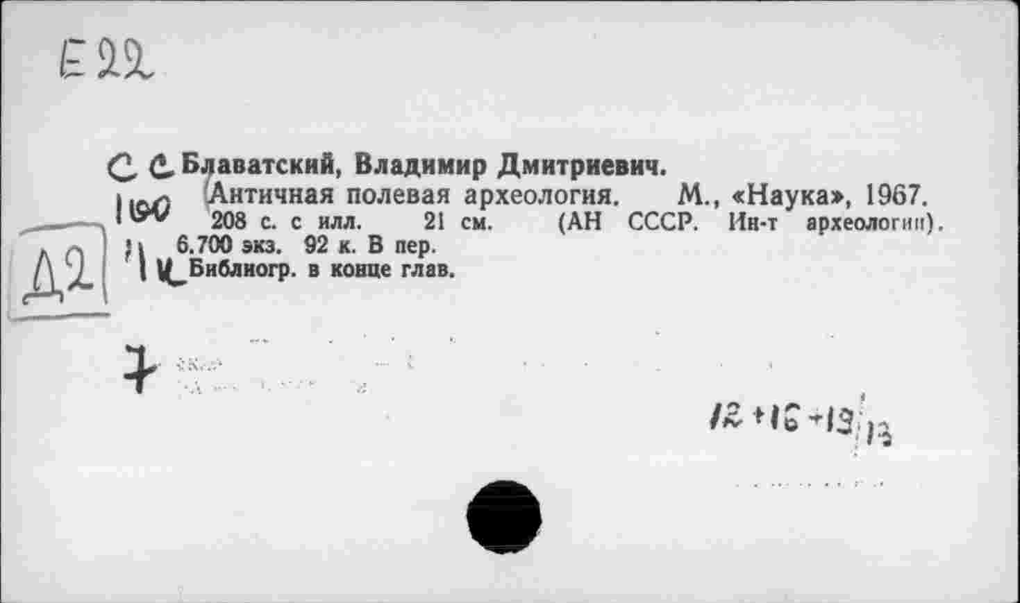 ﻿£П
Q, (*, Блаватский, Владимир Дмитриевич.
ІіоЛ Античная полевая археология. М., «Наука», 1967.
208 с. с илл. 21 см. (АН СССР. Ин-т археологии).
•і 6.700 экз. 92 к. В пер.
I Ц^Библиогр. в конце глав.
L---—
